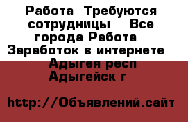 Работа .Требуются сотрудницы  - Все города Работа » Заработок в интернете   . Адыгея респ.,Адыгейск г.